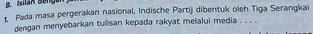 Isilan dengán 
1. Pada masa pergerakan nasional, Indische Partij dibentuk oleh Tiga Serangkai 
dengan menyebarkan tulisan kepada rakyat melalui media . . . .