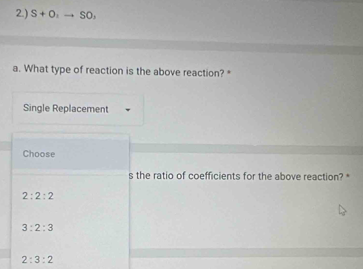 2.) S+O_2to SO.
a. What type of reaction is the above reaction? *
Single Replacement
Choose
s the ratio of coefficients for the above reaction? *
2:2:2
3:2:3
2:3:2