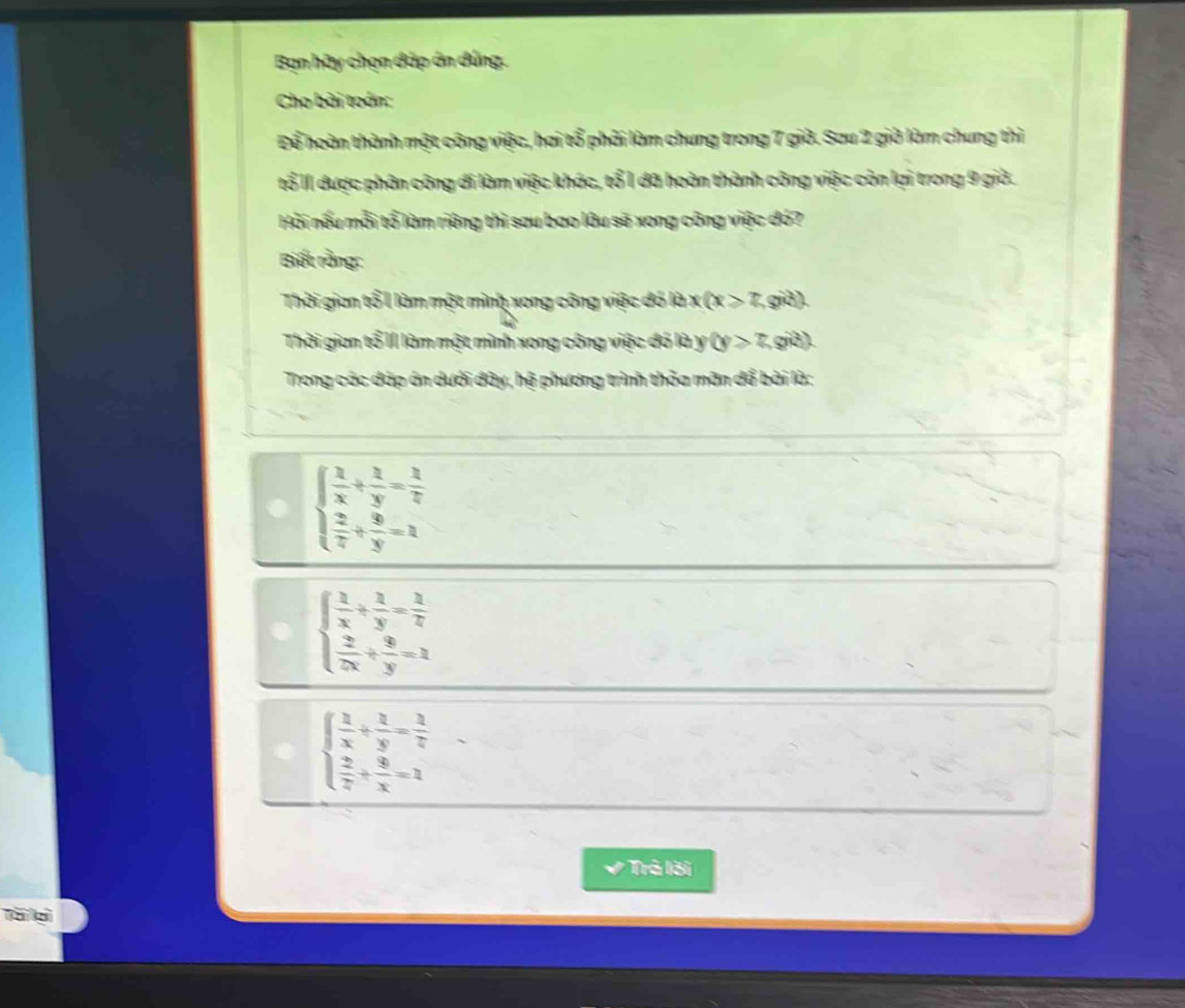 Bạn hãy chọn đáp án dúng.
Cho bài toán:
Để hoàn thành một công việc, hai tổ phải làm chung trong 7 giờ. Sau 2 giờ làm chung thì
tổ II được phân công di làm việc khác, tổ 1 đã hoàn thành công việc còn lại trong 9 giờ.
Hải nếu mỗi tổ làm riêng thì sau bao lâu sẽ xong công việc đó?
Biết rằng:
Thời gian tổ 1 làm một mình xong công việc đó là : x(x≥slant 7, giả)
Thời gian tổ II làm một mình xong công việc đó là y (y>7, giả)
Trong các đáp án dưới đây, hệ phương trình thỏa mãn để bài là:
beginarrayl  1/x + 2/y = 1/2   2/7 + 8/y =1endarray.
beginarrayl  1/x + 2/y = 1/2   2/7x + 8/y =1endarray.
beginarrayl  2/x + 2/y = 1/z   2/z + 8/x =1endarray.
Trả lời