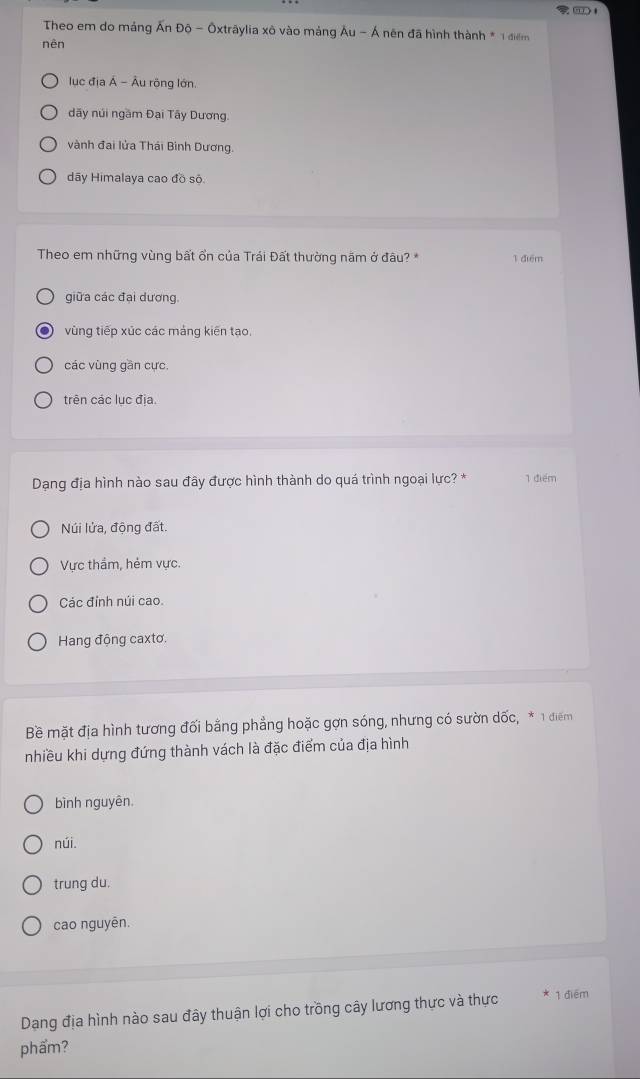 Theo em do mảng Ấn Độ - Ōxtrāylia xô vào mảng Au-A nên đã hình thành * 1 điểm
nên
lục địa Á - Âu rộng lớn.
đãy núi ngầm Đại Tây Dương
vành đai lửa Thái Bình Dương.
dãy Himalaya cao đồ sộ.
Theo em những vùng bất ổn của Trái Đất thường năm ở đâu? * 1 điểm
giữa các đại dương.
vùng tiếp xúc các mảng kiến tạo.
các vùng gần cực,
trên các lục địa.
Dạng địa hình nào sau đây được hình thành do quá trình ngoại lực? * 1 điểm
Núi lửa, động đất.
Vực thẩm, hẻm vực.
Các đỉnh núi cao.
Hang động caxtơ.
Bề mặt địa hình tương đối bằng phẳng hoặc gợn sóng, nhưng có sườn dốc, * 1 điểm
nhiều khi dựng đứng thành vách là đặc điểm của địa hình
bình nguyên.
núi.
trung du.
cao nguyên.
Dang địa hình nào sau đây thuận lợi cho trồng cây lương thực và thực 1 điểm
phẩm?