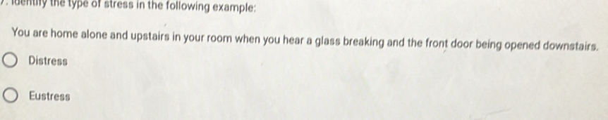 denthy the type of stress in the following example:
You are home alone and upstairs in your room when you hear a glass breaking and the front door being opened downstairs.
Distress
Eustress