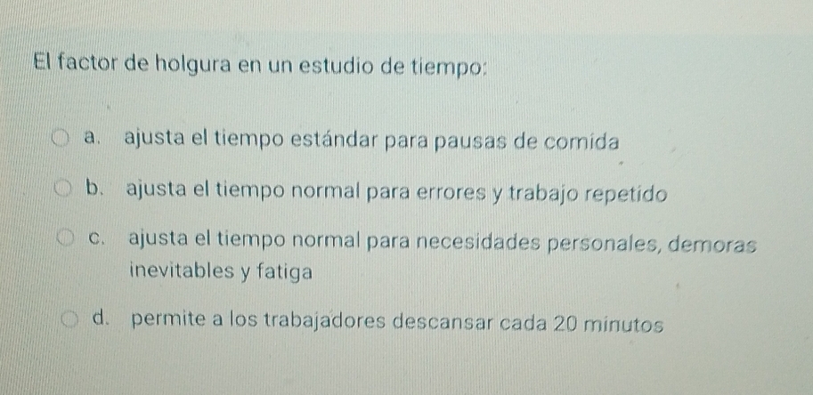 El factor de holgura en un estudio de tiempo:
a. ajusta el tiempo estándar para pausas de comida
b. ajusta el tiempo normal para errores y trabajo repetido
c. ajusta el tiempo normal para necesidades personales, demoras
inevitables y fatiga
d. permite a los trabajadores descansar cada 20 minutos