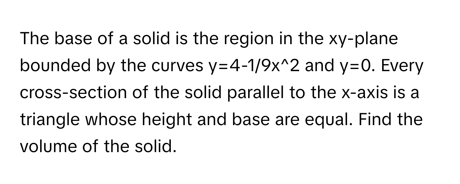 The base of a solid is the region in the xy-plane bounded by the curves  ﻿y=4-1/9x^2 ﻿and y=0. ﻿Every cross-section of the solid parallel to the x-axis is a triangle whose height and base are equal. Find the volume of the solid.