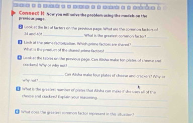 ea e a aa e e ae a eó e à aéóto à 
Connect It Now you will solve the problem using the models on the 
previous page. 
Look at the list of factors on the previous page. What are the common factors of
24 and 40?_ What is the greatest common factor?_ 
€ Look at the prime factorization. Which prime factors are shared_ 
What is the product of the shared prime factors?_ 
€ Look at the tables on the previous page. Can Alisha make ten plates of cheese and 
crackers? Why or why not?_ 
_Can Allisha make four plates of cheese and crackers? Why o 
why not? 
_ 
⊥ What is the greatest number of plates that Alisha can make if she uses all of the 
cheese and crackers? Explain your reasoning_ 
_ 
What does the greatest common factor represent in this situation? 
_ 
_