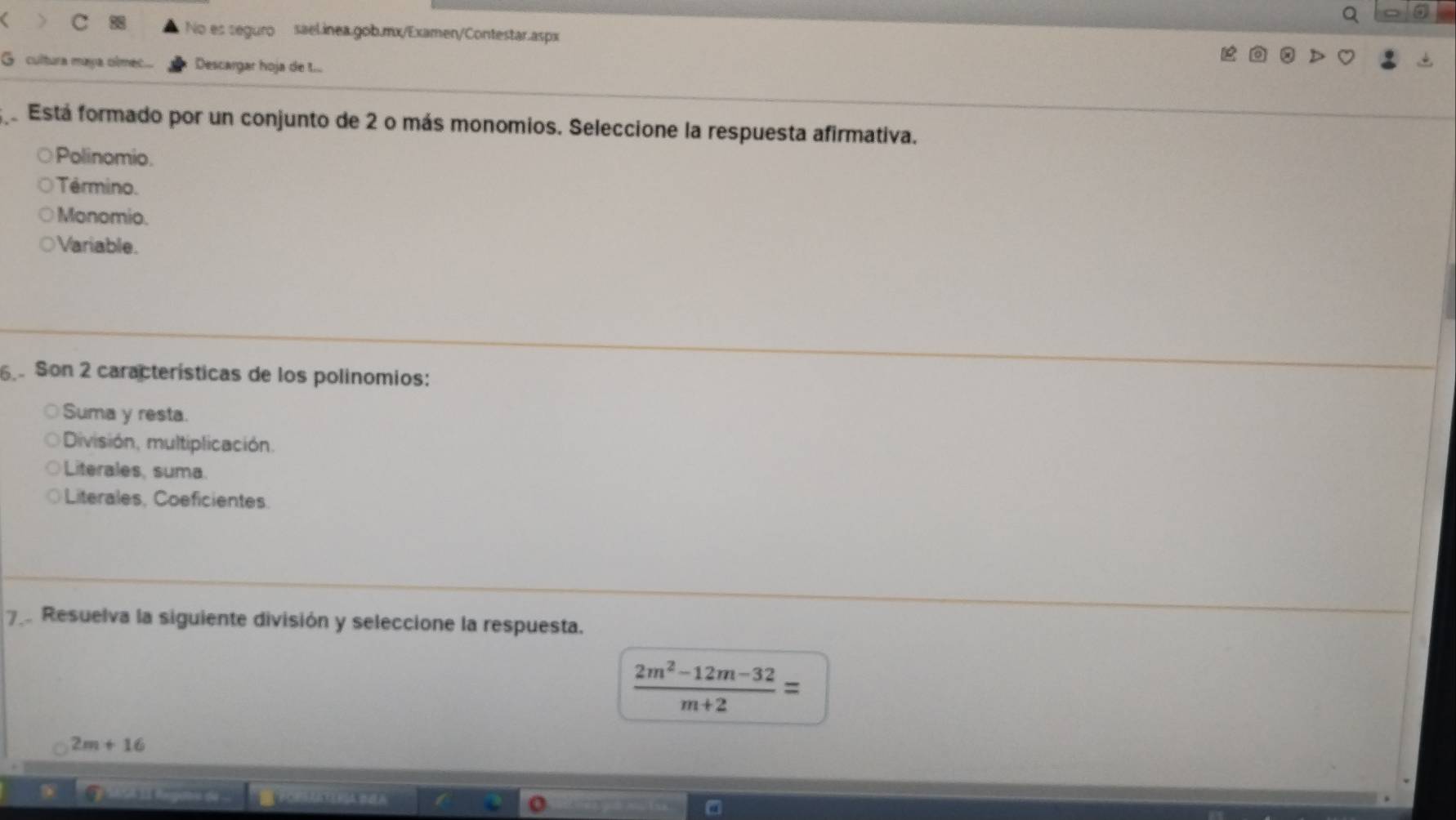 No es seguro sael.inea.gob.mx/Examen/Contestar.aspx
G cultura maya olmec... Descargar hoja de t...
e Está formado por un conjunto de 2 o más monomios. Seleccione la respuesta afirmativa.
Polinomio.
Término.
Monomio.
Variable.
6 Son 2 características de los polinomios:
Suma y resta.
División, multiplicación.
Literales, suma.
Literales, Coeficientes.
7 Resuelva la siguiente división y seleccione la respuesta.
 (2m^2-12m-32)/m+2 =
2m+16