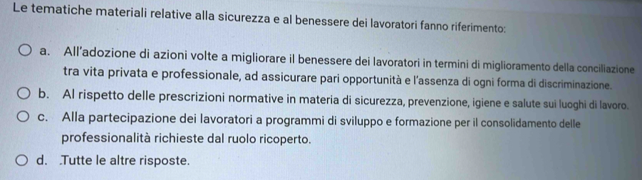 Le tematiche materiali relative alla sicurezza e al benessere dei lavoratori fanno riferimento:
a. All’adozione di azioni volte a migliorare il benessere dei lavoratori in termini di miglioramento della conciliazione
tra vita privata e professionale, ad assicurare pari opportunità e l’assenza di ogni forma di discriminazione.
b. Al rispetto delle prescrizioni normative in materia di sicurezza, prevenzione, igiene e salute sui luoghi di lavoro.
c. Alla partecipazione dei lavoratori a programmi di sviluppo e formazione per il consolidamento delle
professionalità richieste dal ruolo ricoperto.
d. Tutte le altre risposte.