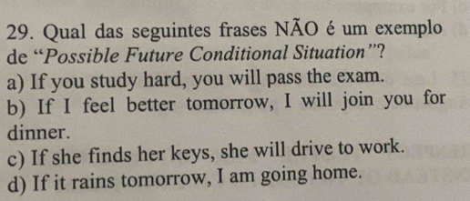 Qual das seguintes frases NÃO é um exemplo
de “Possible Future Conditional Situation”?
a) If you study hard, you will pass the exam.
b) If I feel better tomorrow, I will join you for
dinner.
c) If she finds her keys, she will drive to work.
d) If it rains tomorrow, I am going home.