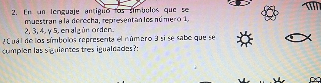 En un lenguaje antiguo los símbolos que se 
muestran a la derecha, representan los número 1,
2, 3, 4, y 5, en algún orden. 
¿Cuál de los símbolos representa el número 3 si se sabe que se 
cumplen las siguientes tres igualdades?: