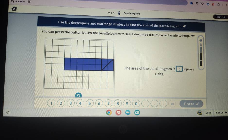 Academia 
M1]L4 Parallelograms Sigis out 
Use the decompose and rearrange strategy to find the area of the parallelogram. 
You can press the button below the parallelogram to see it decomposed into a rectangle to help. 
The area of the parallelogram is _I square 
units.
1 2 3 4 5 6 7 8 9 0 Enter 
Dec 5 4:46 US