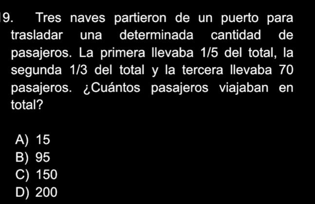 Tres naves partieron de un puerto para
trasladar una determinada cantidad de
pasajeros. La primera llevaba 1/5 del total, la
segunda 1/3 del total y la tercera llevaba 70
pasajeros. ¿Cuántos pasajeros viajaban en
total?
A) 15
B) 95
C) 150
D) 200