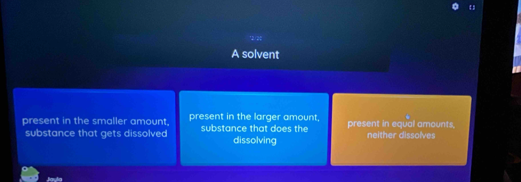 【3
*2/20
A solvent
present in the smaller amount, present in the larger amount, present in equal amounts,
substance that gets dissolved substance that does the neither dissolves
dissolving
Jayla