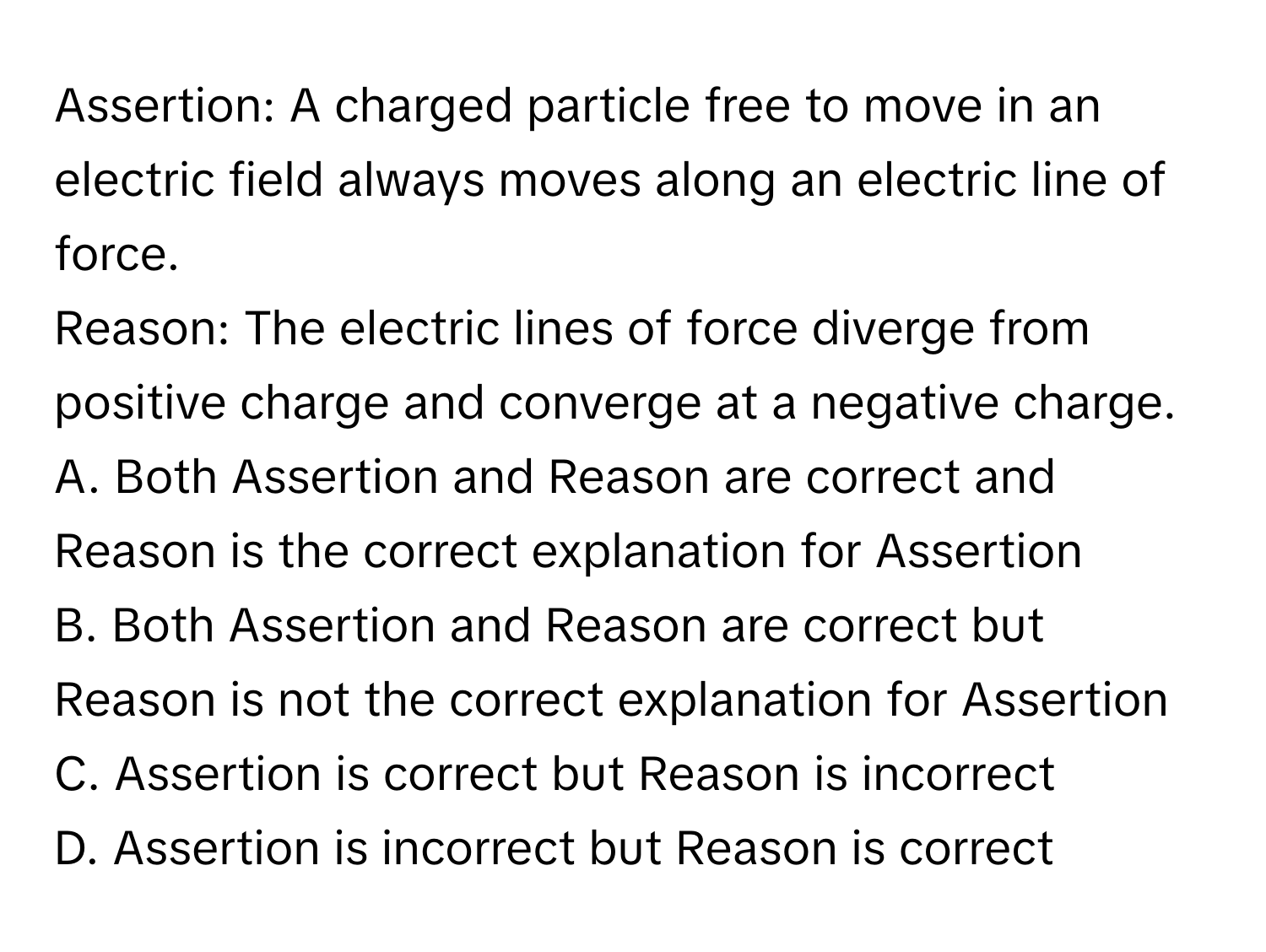 Assertion: A charged particle free to move in an electric field always moves along an electric line of force. 
Reason: The electric lines of force diverge from positive charge and converge at a negative charge.

A. Both Assertion and Reason are correct and Reason is the correct explanation for Assertion
B. Both Assertion and Reason are correct but Reason is not the correct explanation for Assertion
C. Assertion is correct but Reason is incorrect
D. Assertion is incorrect but Reason is correct