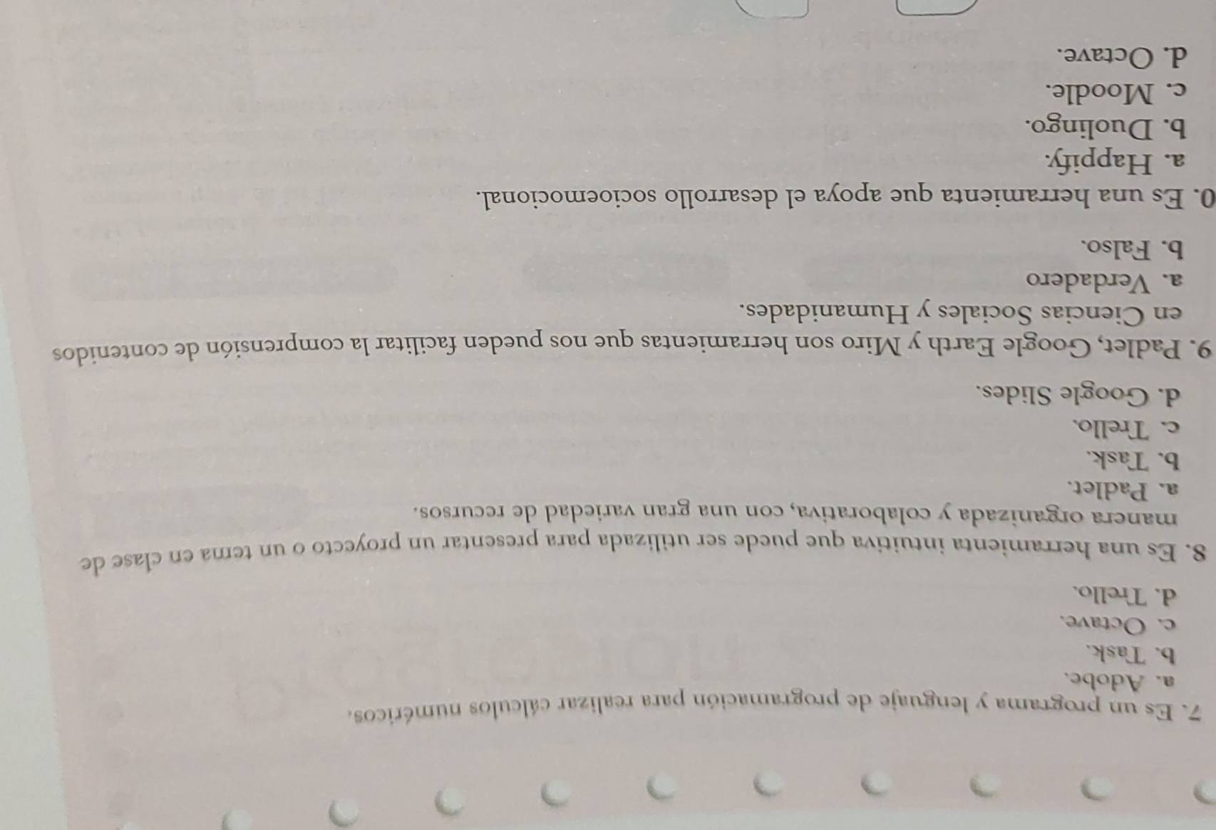 Es un programa y lenguaje de programación para realizar cálculos numéricos.
a. Adobe.
b. Task.
c. Octave.
d. Trello.
8. Es una herramienta intuitiva que puede ser utilizada para presentar un proyecto o un tema en clase de
manera organizada y colaborativa, con una gran variedad de recursos.
a. Padlet.
b. Task.
c. Trello.
d. Google Slides.
9. Padlet, Google Earth y Miro son herramientas que nos pueden facilitar la comprensión de contenidos
en Ciencias Sociales y Humanidades.
a. Verdadero
b. Falso.
0. Es una herramienta que apoya el desarrollo socioemocional.
a. Happify.
b. Duolingo.
c. Moodle.
d. Octave.