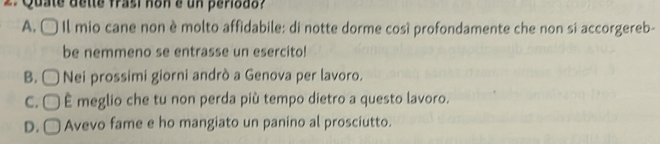 Quate dette frasi non e un periodo?
A. Il mio cane non è molto affidabile: di notte dorme cosí profondamente che non si accorgereb-
be nemmeno se entrasse un esercito!
B. □ Nei prossimi giorni andrò a Genova per lavoro.
C. □ É meglio che tu non perda più tempo dietro a questo lavoro.
D. ( Avevo fame e ho mangiato un panino al prosciutto.