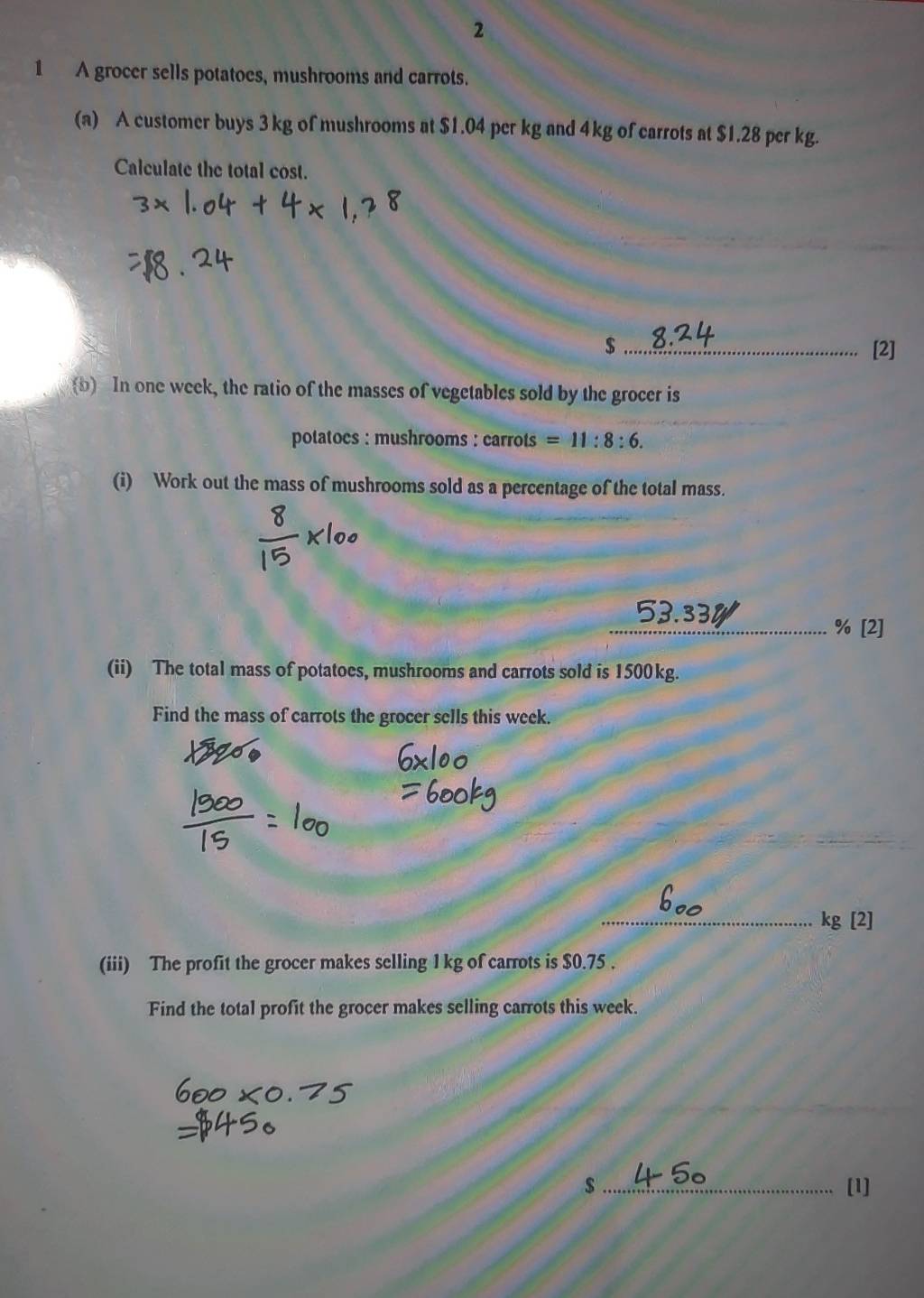 2 
1 A grocer sells potatoes, mushrooms and carrots. 
(a) A customer buys 3 kg of mushrooms at $1.04 per kg and 4kg of carrots at $1.28 per kg. 
Calculate the total cost. 
$ _[2] 
b In one week, the ratio of the masses of vegetables sold by the grocer is 
potatoes : mushrooms : carrots =11:8:6. 
(i) Work out the mass of mushrooms sold as a percentage of the total mass.
53.334 % [2] 
(ii) The total mass of potatoes, mushrooms and carrots sold is 1500kg. 
Find the mass of carrots the grocer sells this week. 
_ kg [2] 
(iii) The profit the grocer makes selling 1 kg of carrots is $0.75. 
Find the total profit the grocer makes selling carrots this week. 
$_ [1]