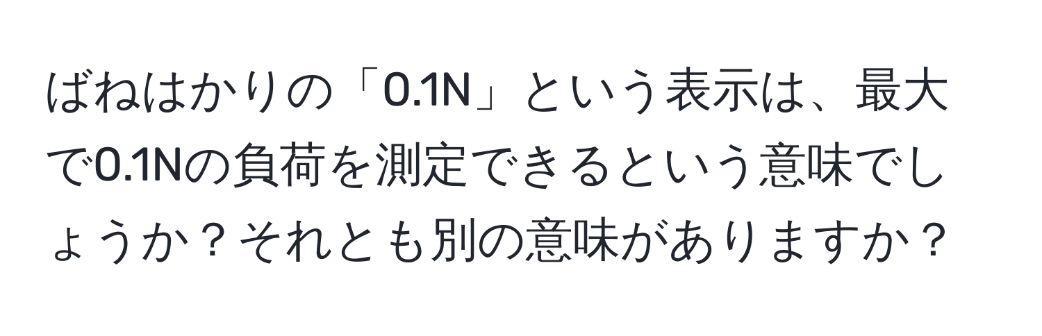 ばねはかりの「0.1N」という表示は、最大で0.1Nの負荷を測定できるという意味でしょうか？それとも別の意味がありますか？