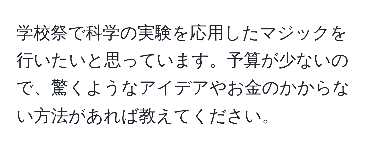 学校祭で科学の実験を応用したマジックを行いたいと思っています。予算が少ないので、驚くようなアイデアやお金のかからない方法があれば教えてください。