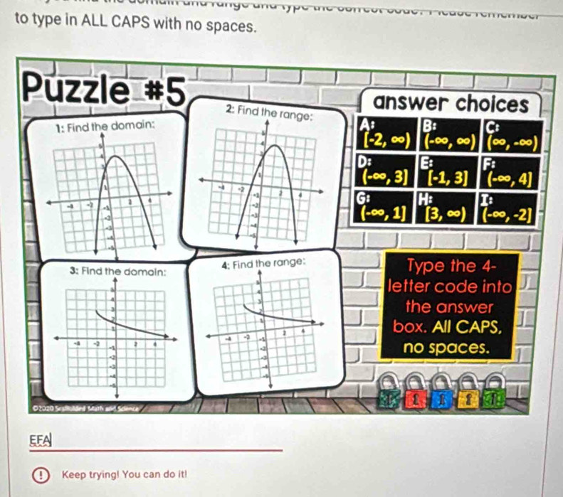 to type in ALL CAPS with no spaces.
Púzzle #5
answer choices
2: Find the range:
1: Find the domain:As B Cs
(-2,∈fty ) (-∈fty ,∈fty ) (∈fty ,-∈fty )
): B F
(-∈fty ,3]
[-1,3] (-∈fty ,4]
G: H: I: (4,-2)
(-∈fty ,1] [3,∈fty ) [-∈fty ,-2]
4: Find the range:
3: Find the domain: Type the 4 -
letter code into
the answer
box. All CAPS,

no spaces.
f R 1 a
O2020 Sesffoldind Math and Sci
EFA
④ Keep trying! You can do it!