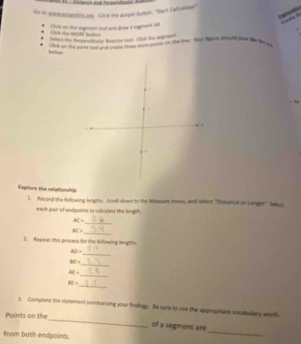 #1 - Distance and Perpendicular Bues 
Go ts en mubro tenrs ont. Click the purple button, 'Start Calculany' 
Expforafío 
Create t 
Click on the segment tool and draw a segment AP
Click the MERE buttos 
Select the Perpendicular Bisector tool. Clirk the segment. 
Click on the point soul and create three more points on the line. Your hgure should sok te the s 
below 
4 
Explore the relationship 
1. Record the following lengths. Scroll down to the Measure menu, and select "Distance or Length" Select 
each pair of endpoints to calculate the length. 
_
AC=
BC=
_ 
2. Repeat this process for the following lengths. 
_
AD=
_
BD=
_
AE=
_
BE=
_ 
3. Complete the statement summarizing your findings. Be sure to use the appropriate vocabulary words 
Points on the 
of a segment are 
from both endpoints. 
_