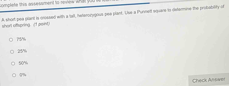 Complete this assessment to review what you ve
A short pea plant is crossed with a tall, heterozygous pea plant. Use a Punnett square to determine the probability of
short offspring. (1 point)
75%
25%
50%
0%
Check Answer