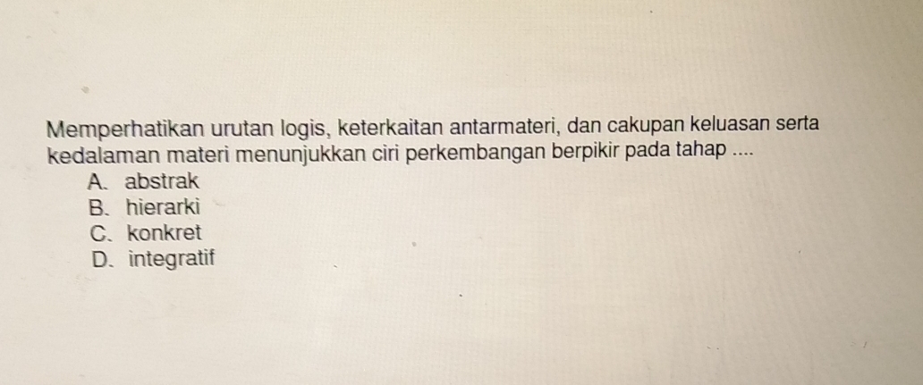 Memperhatikan urutan logis, keterkaitan antarmateri, dan cakupan keluasan serta
kedalaman materi menunjukkan ciri perkembangan berpikir pada tahap ....
A. abstrak
B. hierarki
C. konkret
D. integratif