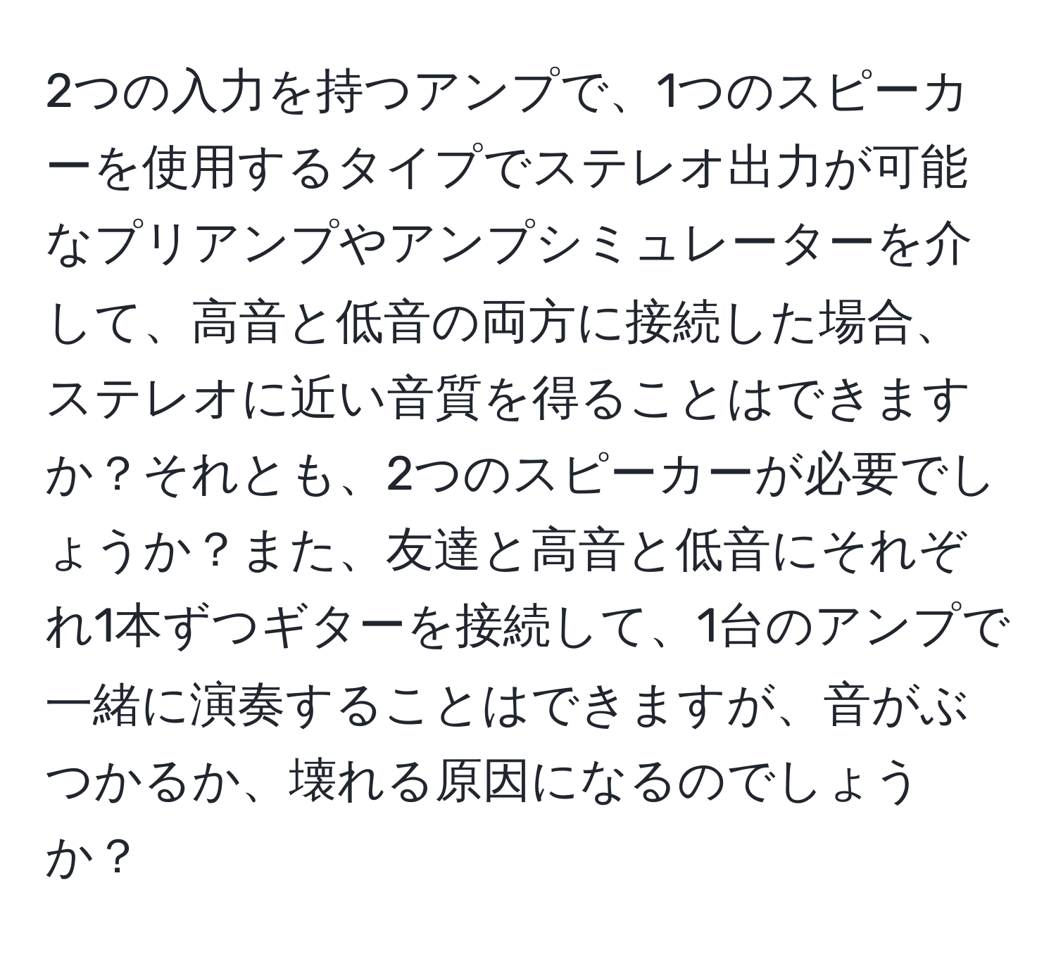 2つの入力を持つアンプで、1つのスピーカーを使用するタイプでステレオ出力が可能なプリアンプやアンプシミュレーターを介して、高音と低音の両方に接続した場合、ステレオに近い音質を得ることはできますか？それとも、2つのスピーカーが必要でしょうか？また、友達と高音と低音にそれぞれ1本ずつギターを接続して、1台のアンプで一緒に演奏することはできますが、音がぶつかるか、壊れる原因になるのでしょうか？