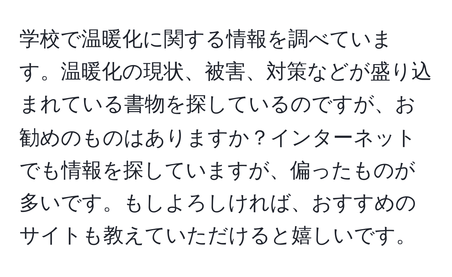 学校で温暖化に関する情報を調べています。温暖化の現状、被害、対策などが盛り込まれている書物を探しているのですが、お勧めのものはありますか？インターネットでも情報を探していますが、偏ったものが多いです。もしよろしければ、おすすめのサイトも教えていただけると嬉しいです。