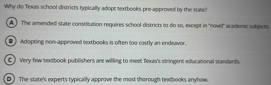 Why do Texas school districts typically adopt textbooks pre-approved by the state?
A ) The amended state constitution requires school districts to do so, except in “novel” academic subjects.
B  Adopting non-approved textbooks is often too costly an endeavor.
C ) Very few textbook publishers are willing to meet Texas's stringent educational standards.
D ) The state's experts typically approve the most thorough textbooks anyhow.