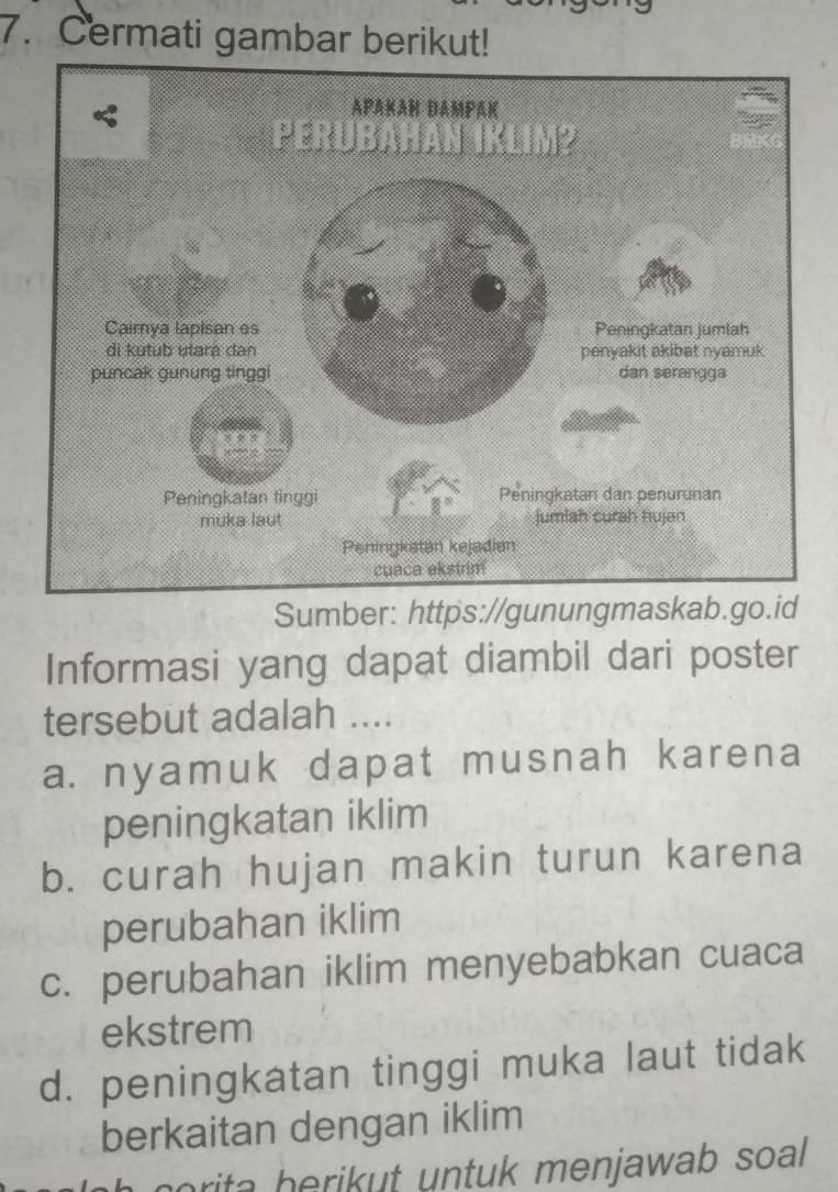 Cermati gambar berikut!
Sumber: https://gunungmaskab.go.id
Informasi yang dapat diambil dari poster
tersebut adalah ....
a. nyamuk dapat musnah karena
peningkatan iklim
b. curah hujan makin turun karena
perubahan iklim
c. perubahan iklim menyebabkan cuaca
ekstrem
d. peningkatan tinggi muka laut tidak
berkaitan dengan iklim
norita herikut untuk menjawab soal .