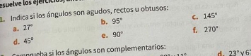 esuelve los ejercició. 
Le Indica si los ángulos son agudos, rectos u obtusos: 
a. 27° b. 95° C. 145°
d. 45° e. 90° f. 270°
anrueha si los ángulos son complementarios:
aparallel a d. 23° 6'