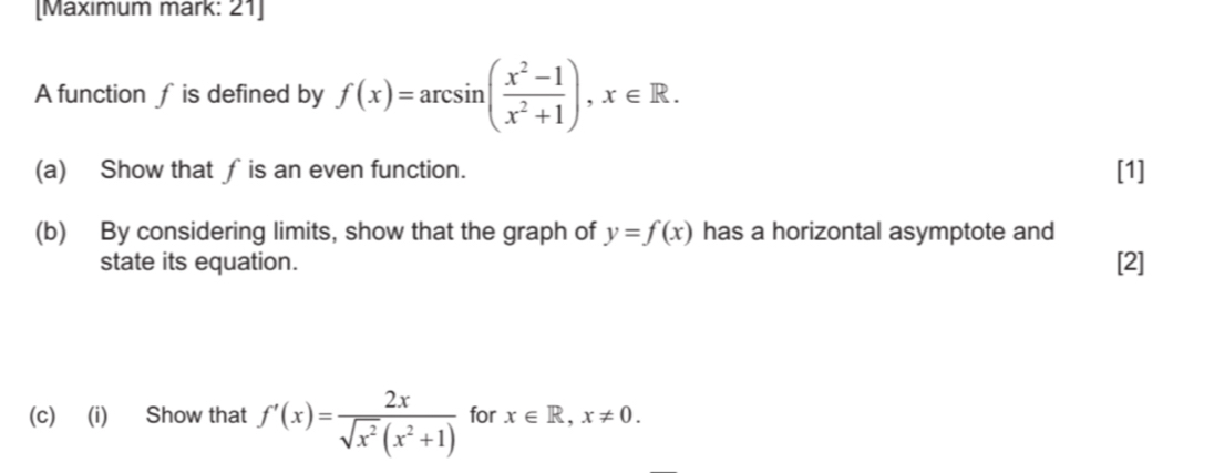 [Maxımum mark: 21] 
A function f is defined by f(x)=arcsin ( (x^2-1)/x^2+1 ), x∈ R. 
(a) Show that ∫ is an even function. [1] 
(b) By considering limits, show that the graph of y=f(x) has a horizontal asymptote and 
state its equation. [2] 
(c) (i) Show that f'(x)= 2x/sqrt(x^2)(x^2+1)  for x∈ R, x!= 0.