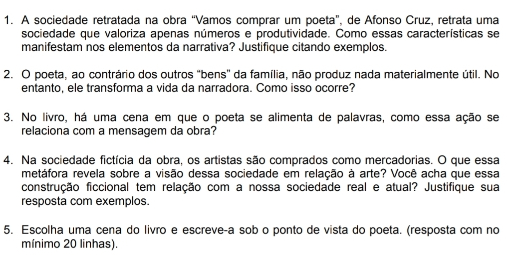 A sociedade retratada na obra “Vamos comprar um poeta”, de Afonso Cruz, retrata uma 
sociedade que valoriza apenas números e produtividade. Como essas características se 
manifestam nos elementos da narrativa? Justifique citando exemplos. 
2. O poeta, ao contrário dos outros “bens” da família, não produz nada materialmente útil. No 
entanto, ele transforma a vida da narradora. Como isso ocorre? 
3. No livro, há uma cena em que o poeta se alimenta de palavras, como essa ação se 
relaciona com a mensagem da obra? 
4. Na sociedade fictícia da obra, os artistas são comprados como mercadorias. O que essa 
metáfora revela sobre a visão dessa sociedade em relação à arte? Você acha que essa 
construção ficcional tem relação com a nossa sociedade real e atual? Justifique sua 
resposta com exemplos. 
5. Escolha uma cena do livão e escreve-a sob o ponto de vista do poeta. (resposta com no 
mínimo 20 linhas).