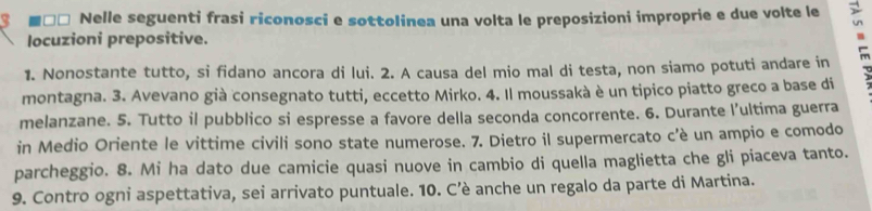 Nelle seguenti frasi riconosci e sottolinea una volta le preposizioni improprie e due volte le 
locuzioni prepositive. 
1. Nonostante tutto, si fidano ancora di lui. 2. A causa del mio mal di testa, non siamo potuti andare in 
montagna. 3. Avevano già consegnato tutti, eccetto Mirko. 4. Il moussakà è un tipico piatto greco a base di 
melanzane. 5. Tutto il pubblico si espresse a favore della seconda concorrente. 6. Durante l’ultima guerra 
in Medio Oriente le vittime civili sono state numerose. 7. Dietro il supermercato c’è un ampio e comodo 
parcheggio. 8. Mi ha dato due camicie quasi nuove in cambio di quella maglietta che gli piaceva tanto. 
9. Contro ogni aspettativa, sei arrivato puntuale. 10. C’è anche un regalo da parte di Martina.