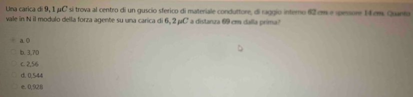 Una carica di 9, 1 μC si trova al centro di un guscio sferico di materiale conduttore, di raggio interno 62 cm e spessore 14 cm. Quanto
vale in N il modulo della forza agente su una carica di 6, 2μC ' a distanza 69 cm dalla prima?
a. 0
b. 3,70
c. 2,56
d. 0,544
e. 0,928