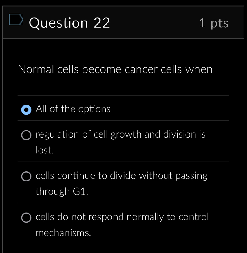 Normal cells become cancer cells when
_
All of the options
_
regulation of cell growth and division is
lost.
_
cells continue to divide without passing
through G1.
_
cells do not respond normally to control
mechanisms.