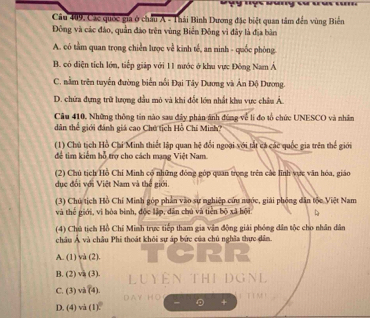 Câu 409, Các quốc gia ở châu A - Thải Bình Dương đặc biệt quan tâm đến vùng Biên
Đông và các đảo, quần đảo trên vùng Biển Đông vì đây là địa bản
A. có tầm quan trọng chiến lược về kinh tế, an ninh - quốc phòng.
B. có diện tích lớn, tiếp giáp với 11 nước ở khu vực Đông Nam Á
C. nằm trên tuyển đường biển nổi Đại Tây Dương và Ân Độ Dương.
D. chứa đựng trữ lượng dầu mỏ và khi đết lớn nhất khu vực châu Á
Câu 410, Những thông tin nào sau đây phản ánh đùng về li đo tổ chức UNESCO và nhân
dân thể giới đánh giá cao Chú tích Hồ Chí Minh?
(1) Chú tịch Hồ Chi Minh thiết lập quan hệ đổi ngoại với tắt cá các quốc gia trên thể giới
để tìm kiếm hỗ trợ cho cách mạng Việt Nam.
(2) Chủ tịch Hồ Chí Minh có những đóng góp quan trọng trên các lĩnh vực văn hóa, giáo
dục đối với Việt Nam và thể giới.
(3) Chủ tịch Hồ Chí Minh góp phần vào sự nghiệp cứu nước, giải phỏng dân tộc Việt Nam
và thế giới, vì hòa bình, độc lập, dân chú và tiền bộ xã hội 
(4) Chú tịch Hồ Chỉ Minh trực tiếp tham gia vận động giải phóng dân tộc cho nhân dân
châu Á và châu Phi thoát khôi sự áp bức của chủ nghĩa thực dâm.
A. (1) và (2). TCRR
B. (2) va (3). Luyện THI ĐGNL
C. (3) và (4)
D. (4) và (1). DAY HO 1 T I M！