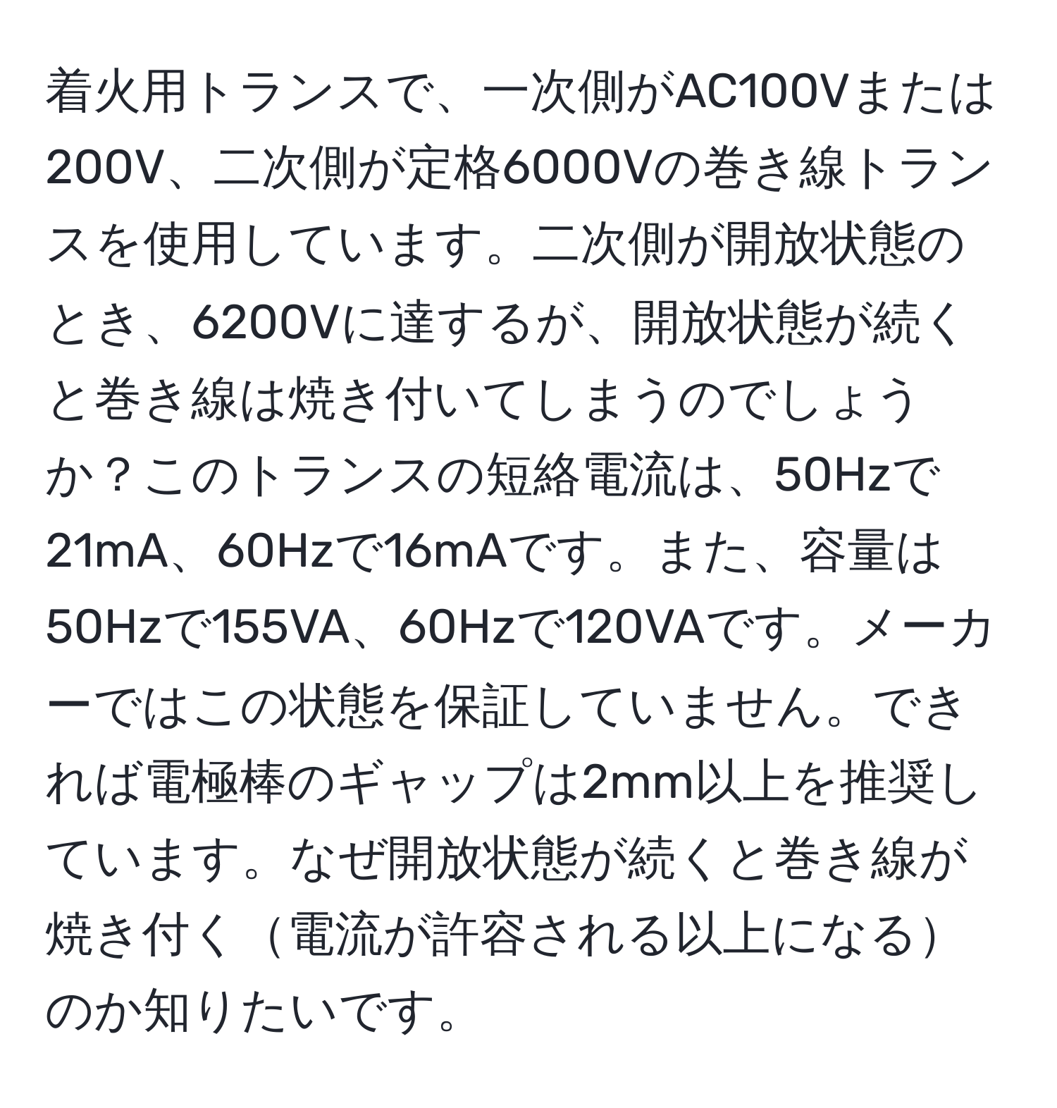 着火用トランスで、一次側がAC100Vまたは200V、二次側が定格6000Vの巻き線トランスを使用しています。二次側が開放状態のとき、6200Vに達するが、開放状態が続くと巻き線は焼き付いてしまうのでしょうか？このトランスの短絡電流は、50Hzで21mA、60Hzで16mAです。また、容量は50Hzで155VA、60Hzで120VAです。メーカーではこの状態を保証していません。できれば電極棒のギャップは2mm以上を推奨しています。なぜ開放状態が続くと巻き線が焼き付く電流が許容される以上になるのか知りたいです。