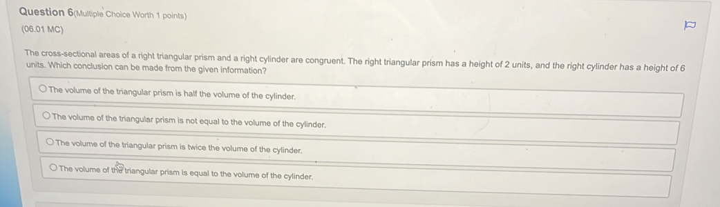 Question 6(Multiple Choice Worth 1 points) 
(06.01 MC) 
The cross-sectional areas of a right triangular prism and a right cylinder are congruent. The right triangular prism has a height of 2 units, and the right cylinder has a height of 6
units. Which conclusion can be made from the give