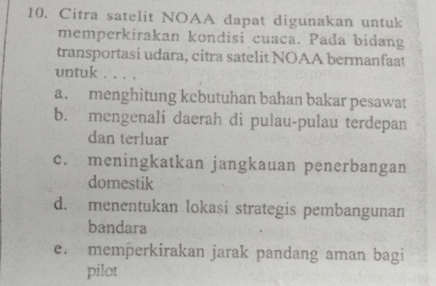 Citra satelit NOAA dapat digunakan untuk
memperkirakan kondisi cuaca. Pada bidang
transportasi udara, citra satelit NOAA bermanfaat
untuk . . . .
a. menghitung kcbutuhan bahan bakar pesawat
b. mengenali daerah di pulau-pulau terdepan
dan terluar
c. meningkatkan jangkauan penerbangan
domestik
d. menentukan lokasi strategis pembangunam
bandara
e. memperkirakan jarak pandang aman bagi
pilot