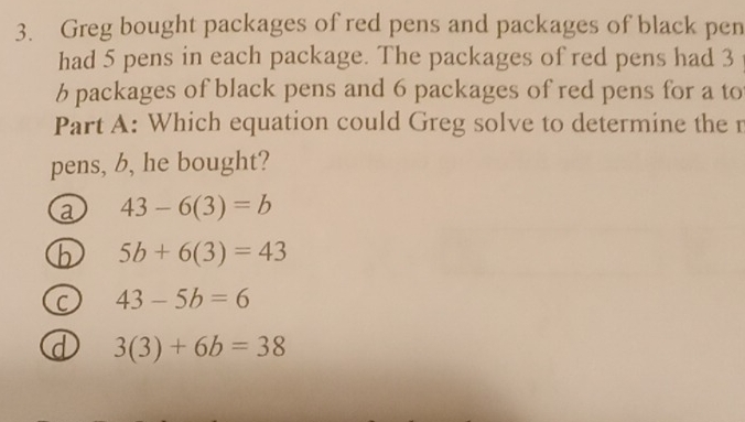 Greg bought packages of red pens and packages of black pen
had 5 pens in each package. The packages of red pens had 3
6 packages of black pens and 6 packages of red pens for a to
Part A: Which equation could Greg solve to determine the r
pens, b, he bought?
a 43-6(3)=b
h 5b+6(3)=43
C 43-5b=6
d 3(3)+6b=38