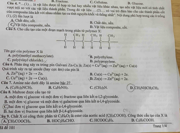 B. Fructose. C. Cellulose. D. Glucose.
Câu 4. “...(1)... là vật liệu được tổ hợp từ hai hay nhiều vật liệu khác nhau, tạo nên vật liệu mới có tính chất
vượt trội so với các vật liệu thành phần. Trong đó vật liệu ....(2).... có vai trò đảm bảo cho các thành phần cốt
của composite liên kết với nhau nhằm tạo ra tính nguyên khối và thống nhất''. Nội dung phù hợp trong các ô trống
(1), (2) lần lượt là
A. Chất dèo, cốt. B. Chất dẻo, nền.
C, Vật liệu composite, nền. D. Vật liệu composite, cốt.
Câu 5. Cho cấu tạo của một đoạn mạch trong phân tử polymer X:
Tên gọi của polymer X là
A. poly(methyl methacrylate). B. polyethylene.
C. poly(vinyl chloride). D. polypropylene.
Câu 6. Phản ứng xảy ra trong pin Galvani Zn-Cu là: Zn(s)+Cu^(2+)(aq)to Zn^(2+)(aq)+Cu(s)
Quá trình xảy ra tại anode (hay cực âm) của pin là
A. Zn^(2+)(aq)+2eto Zn. B. Cu(s)to Cu^(2+)(aq)+2e.
C. Cu^(2+)(aq)+2eto Cu(s). D. Zn(s)to Zn^(2+)(aq)+2e.
Câu 7. Amine nào dưới đây là amine bậc 2?
A. (C_2H_5)_2NCH_3. B. C_6H_5NH_2. C. (CH_3)_3N. D. CH_3NHCH_2CH_3.
Câu 8. Maltose được cấu tạo từ
A. một đơn vị glucose và một đơn vị fructose qua liên kết α-l,2-glycoside.
B. một đơn vị glucose và một đơn vị galactose qua liên kết α-l,4-glycoside.
C hai đơn vị glucose qua liên kết a- 1,4-glycoside.
D. hai đơn vị fructose qua liên kết beta -1,4-gl ycoside.
y
Câu 9. Chất X có công thức phân tử C_3H_6O_2 là ester của acetic acid (CH_3COOH) 0. Công thức cấu tạo của X là
A. CH_3 CO OCH_3 B. HOC_2H_4CHO. C. HCOOC_2H_5. D. C_2H_5COOH.
đã đề 101 Trang 1/4