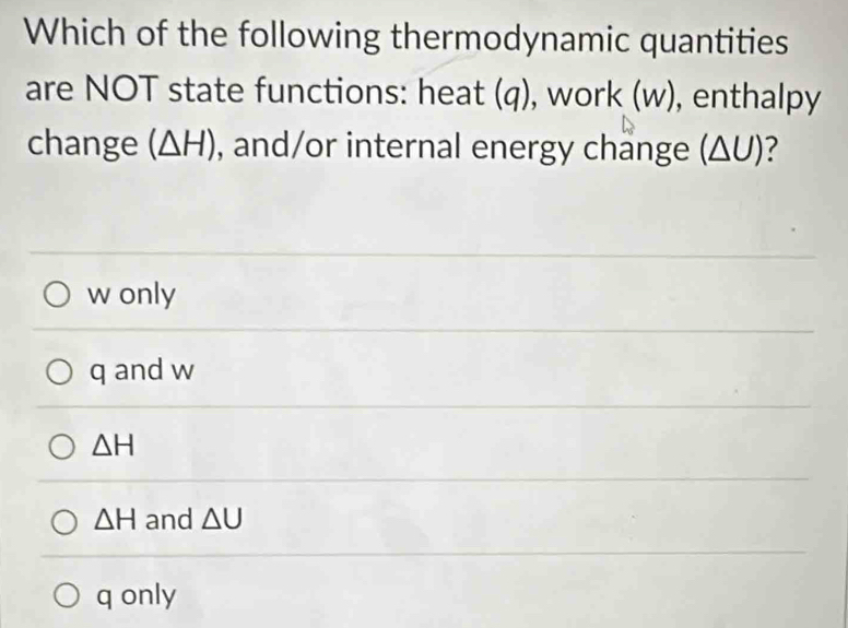 Which of the following thermodynamic quantities
are NOT state functions: heat (q), work (w), enthalpy
change (△ H) , and/or internal energy change (△ U) ?
w only
q and w
△ H
△ H and △ U
q only