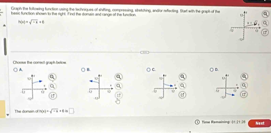 Graph the following function using the techniques of shifting, compressing, stretching, and/or reflecting. Start with the graph of the
basic function shown to the right. Find the domain and range of the function.
h(x)=sqrt(-x)+6
Choose the correct graph below.
A.
B.
C.
D.
y
12
12
12
12
x
12 12 12 12 12 12 32 1
-12 -12 -12 -12
The domain of h(x)=sqrt(-x)+6 is □ .
Time Remaining: 01:21:28 Next