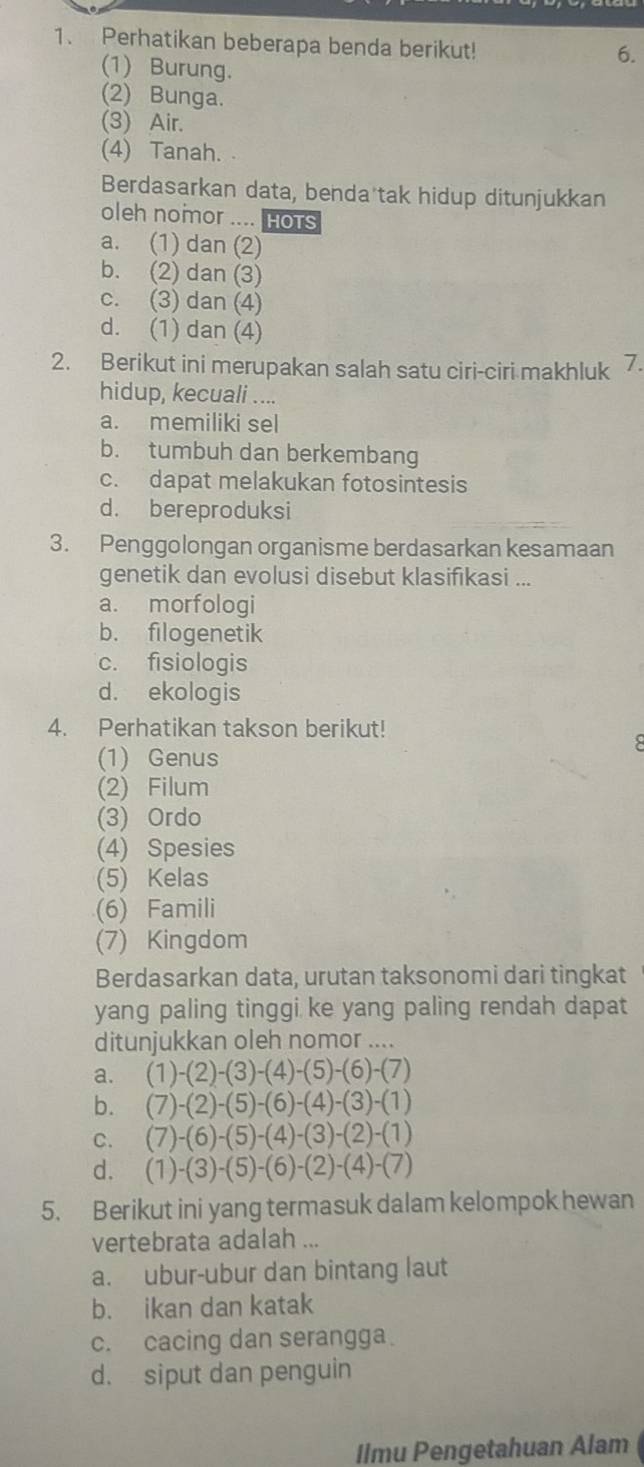 Perhatikan beberapa benda berikut!
6.
(1) Burung.
(2) Bunga.
(3) Air.
(4) Tanah.
Berdasarkan data, benda tak hidup ditunjukkan
oleh nomor .... HoTs
a. (1) dan (2)
b. (2) dan (3)
c. (3) dan (4)
d. (1) dan (4)
2. Berikut ini merupakan salah satu ciri-ciri makhluk 7.
hidup, kecuali ....
a. memiliki sel
b. tumbuh dan berkembang
c. dapat melakukan fotosintesis
d. bereproduksi
3. Penggolongan organisme berdasarkan kesamaan
genetik dan evolusi disebut klasifıkasi ...
a. morfologi
b. filogenetik
c. fisiologis
d. ekologis
4. Perhatikan takson berikut!
(1) Genus
(2) Filum
(3) Ordo
(4) Spesies
(5) Kelas
(6) Famili
(7) Kingdom
Berdasarkan data, urutan taksonomi dari tingkat
yang paling tinggi ke yang paling rendah dapat
ditunjukkan oleh nomor ....
a. (1)-(2)-(3)-(4)-(5)-(6)-(7)
b. (7)-(2)-(5)-(6)-(4)-(3)-(1)
C. (7)-(6)-(5)-(4)-(3)-(2)-(1)
d. (1)-(3)-(5)-(6)-(2)-(4)-(7)
5. Berikut ini yang termasuk dalam kelompok hewan
vertebrata adalah ...
a. ubur-ubur dan bintang laut
b. ikan dan katak
c. cacing dan serangga
d. siput dan penguin
Ilmu Pengetahuan Alam