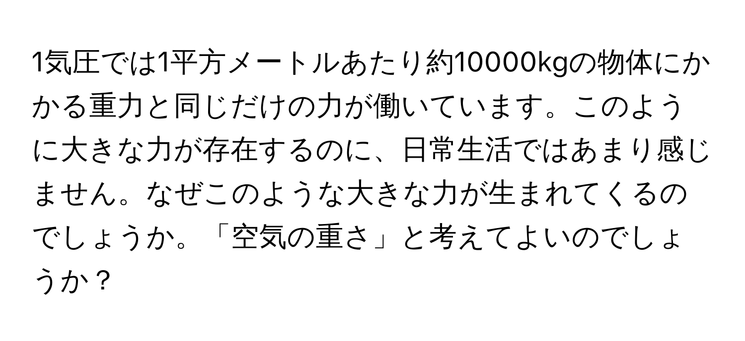 1気圧では1平方メートルあたり約10000kgの物体にかかる重力と同じだけの力が働いています。このように大きな力が存在するのに、日常生活ではあまり感じません。なぜこのような大きな力が生まれてくるのでしょうか。「空気の重さ」と考えてよいのでしょうか？