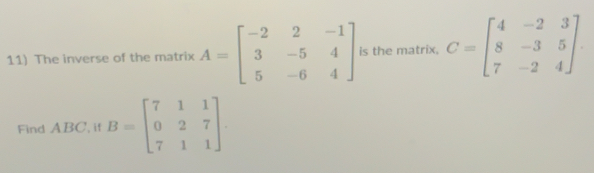 The inverse of the matrix A=beginbmatrix -2&2&-1 3&-5&4 5&-6&4endbmatrix is the matrix, C=beginbmatrix 4&-2&3 8&-3&5 7&-2&4endbmatrix
Find ABC, if B=beginbmatrix 7&1&1 0&2&7 7&1&1endbmatrix.