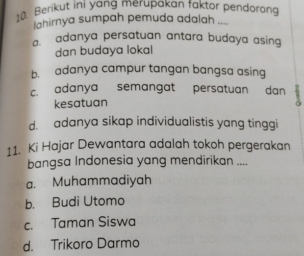 Berikut ini yang merupakan faktor pendorong
Jahirnya sumpah pemuda adalah ....
a. adanya persatuan antara budaya asing 
dan budaya lokal
b. adanya campur tangan bangsa asing
c. adanya semangat persatuan dan 5
kesatuan
d. adanya sikap individualistis yang tinggi
11. Ki Hajar Dewantara adalah tokoh pergerakan
bangsa Indonesia yang mendirikan ....
a. Muhammadiyah
b. Budi Utomo
c. Taman Siswa
d. Trikoro Darmo