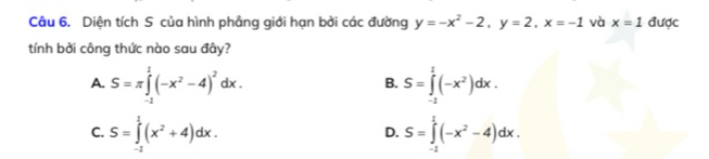 Diện tích S của hình phầng giới hạn bởi các đường y=-x^2-2, y=2, x=-1 và x=1 được
tính bởi công thức nào sau đây?
A. S=π ∈tlimits _(-1)^1(-x^2-4)^2dx. S=∈tlimits _(-2)^1(-x^2)dx. 
B.
C. S=∈tlimits _(-2)^1(x^2+4)dx. S=∈tlimits _(-1)^1(-x^2-4)dx. 
D.