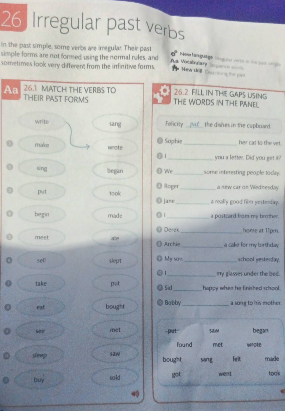 Irregular past verbs 
In the past simple, some verbs are irregular. Their past 0° New language irregular verbs in the past simple 
simple forms are not formed using the normal rules, and 
A Vocabulary Sequence words 
sometimes look very different from the infinitive forms. 
New skill Descobing the past 
Aa 26.1 MATCH THE VERBS TO 
26.2 FILL IN THE GAPS USING 
THEIR PAST FORMS THE WORDS IN THE PANEL 
sang Felicity 
write _the dishes in the cupboard. 
Sophie _her cat to the vet. 
make wrote 
| _you a letter. Did you get it? 
sing began _some interesting people today. 
We 
Roger _a new car on Wednesday. 
put took 
Jane _a really good film yesterday. 
begin made | _a postcard from my brother 
Derek _home at 11pm. 
meet ate 
Archie _a cake for my birthday. 
sell slept My son_ school yesterday. 
1_ my glasses under the bed. 
take put Sid 
_happy when he finished school. 
Bobby 
eat bought _a song to his mother. 
see met put" saw began 
found met wrote 
sleep saw felt made 
bought sang 
buy 
sold got went took
