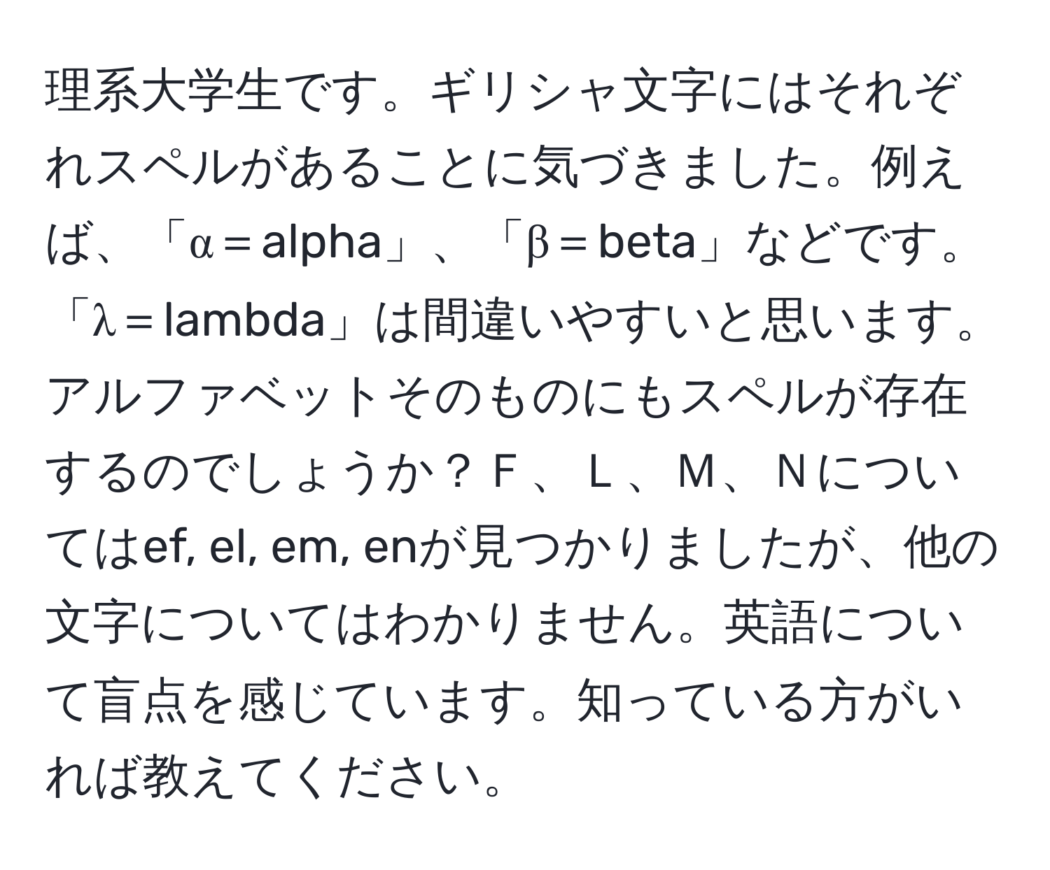 理系大学生です。ギリシャ文字にはそれぞれスペルがあることに気づきました。例えば、「α＝alpha」、「β＝beta」などです。「λ＝lambda」は間違いやすいと思います。アルファベットそのものにもスペルが存在するのでしょうか？Ｆ、Ｌ、Ｍ、Ｎについてはef, el, em, enが見つかりましたが、他の文字についてはわかりません。英語について盲点を感じています。知っている方がいれば教えてください。